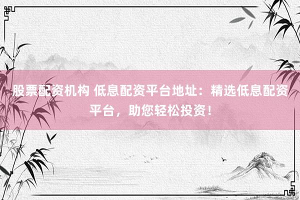 股票配资机构 低息配资平台地址：精选低息配资平台，助您轻松投资！