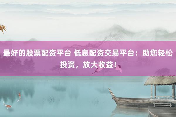 最好的股票配资平台 低息配资交易平台：助您轻松投资，放大收益！