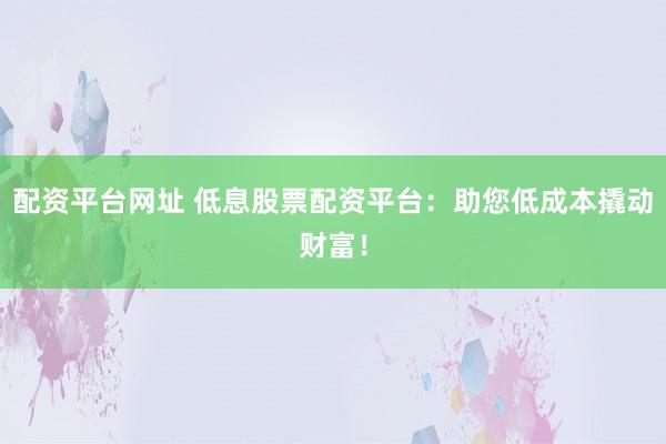 配资平台网址 低息股票配资平台：助您低成本撬动财富！