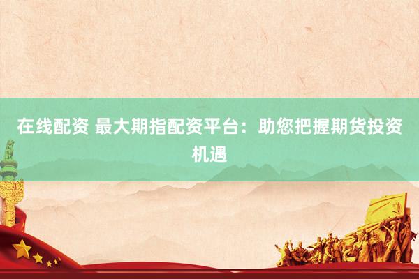 在线配资 最大期指配资平台：助您把握期货投资机遇