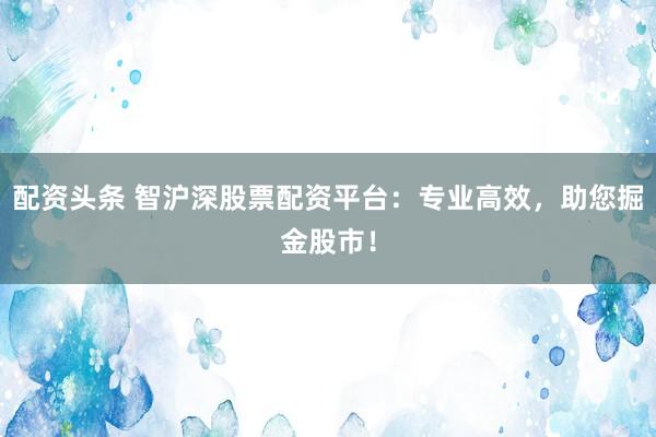 配资头条 智沪深股票配资平台：专业高效，助您掘金股市！