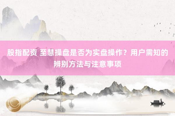 股指配资 至慧操盘是否为实盘操作？用户需知的辨别方法与注意事项