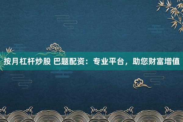 按月杠杆炒股 巴题配资：专业平台，助您财富增值