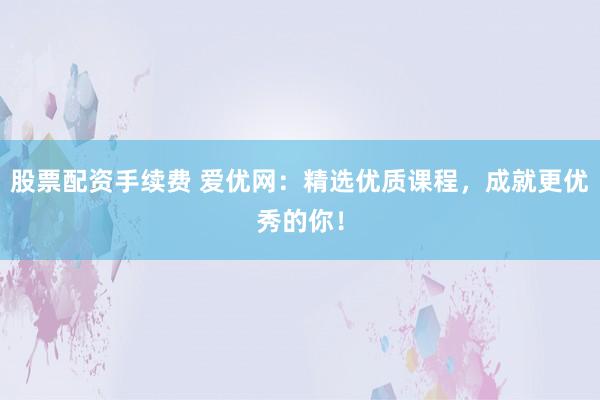 股票配资手续费 爱优网：精选优质课程，成就更优秀的你！