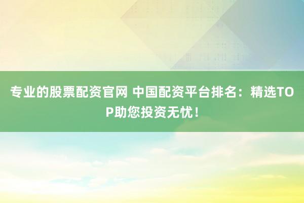 专业的股票配资官网 中国配资平台排名：精选TOP助您投资无忧！