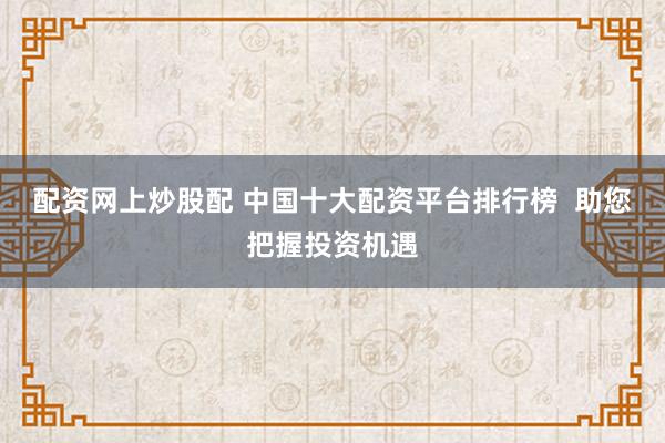 配资网上炒股配 中国十大配资平台排行榜  助您把握投资机遇