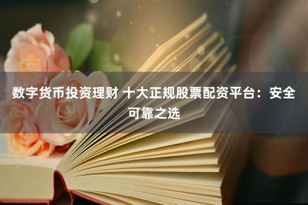 数字货币投资理财 十大正规股票配资平台：安全可靠之选