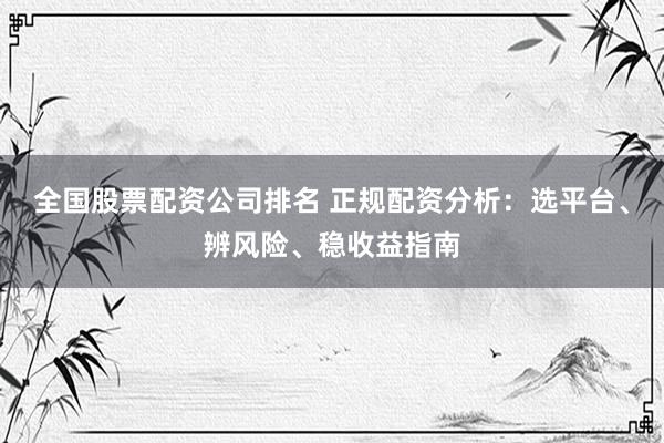 全国股票配资公司排名 正规配资分析：选平台、辨风险、稳收益指南