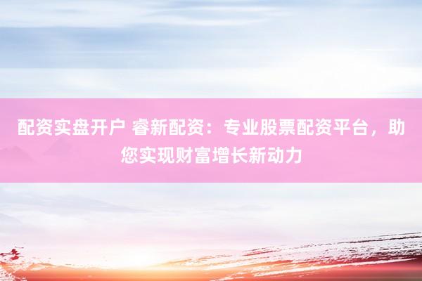 配资实盘开户 睿新配资：专业股票配资平台，助您实现财富增长新动力