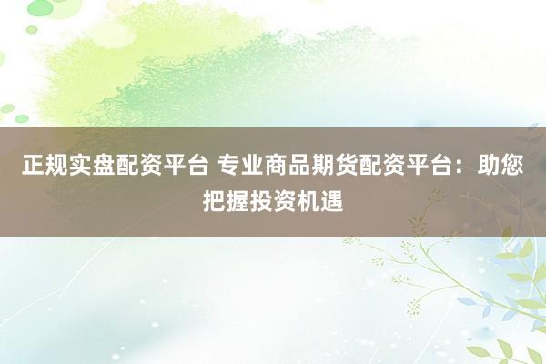 正规实盘配资平台 专业商品期货配资平台：助您把握投资机遇