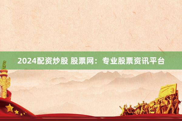 2024配资炒股 股票网：专业股票资讯平台