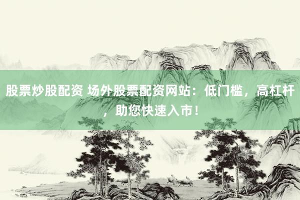 股票炒股配资 场外股票配资网站：低门槛，高杠杆，助您快速入市！