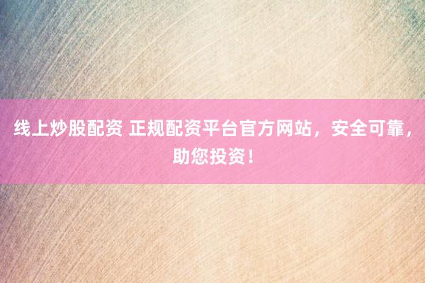 线上炒股配资 正规配资平台官方网站，安全可靠，助您投资！