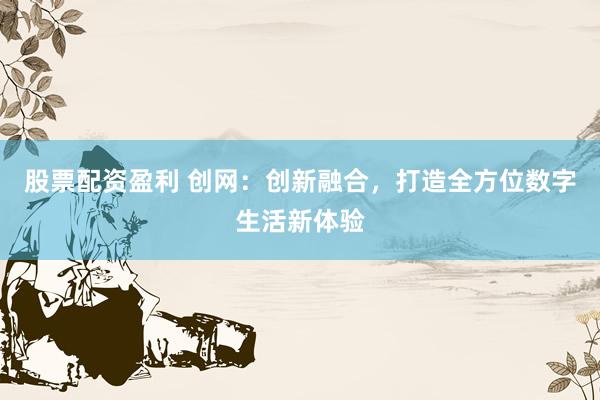 股票配资盈利 创网：创新融合，打造全方位数字生活新体验