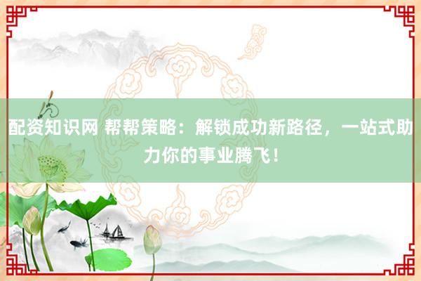 配资知识网 帮帮策略：解锁成功新路径，一站式助力你的事业腾飞！