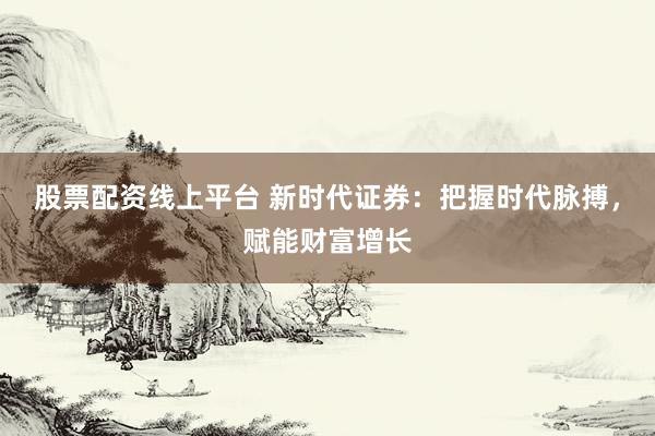 股票配资线上平台 新时代证券：把握时代脉搏，赋能财富增长