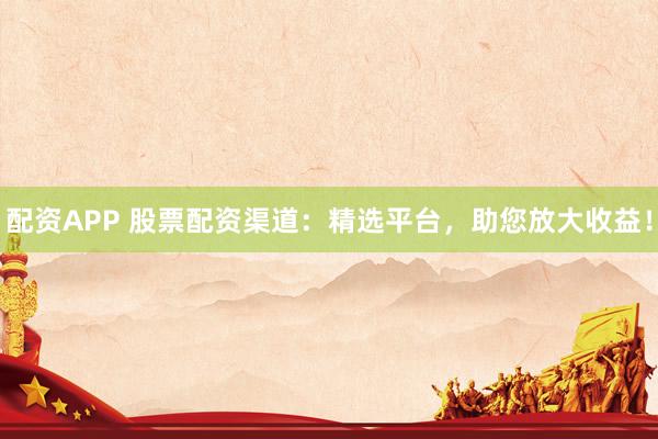 配资APP 股票配资渠道：精选平台，助您放大收益！