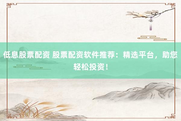 低息股票配资 股票配资软件推荐：精选平台，助您轻松投资！