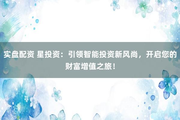 实盘配资 星投资：引领智能投资新风尚，开启您的财富增值之旅！