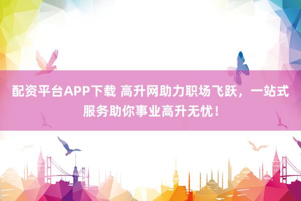 配资平台APP下载 高升网助力职场飞跃，一站式服务助你事业高升无忧！