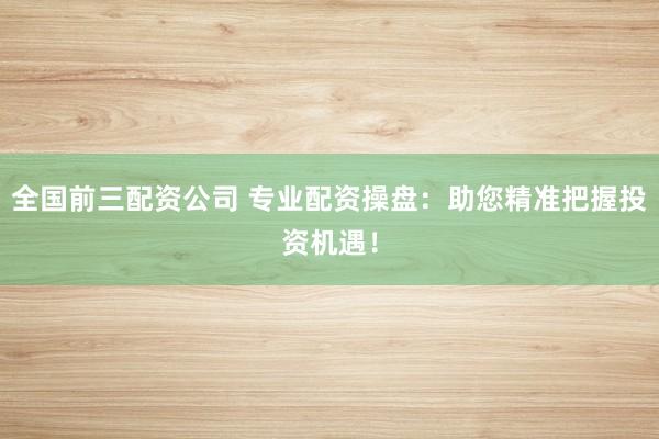 全国前三配资公司 专业配资操盘：助您精准把握投资机遇！