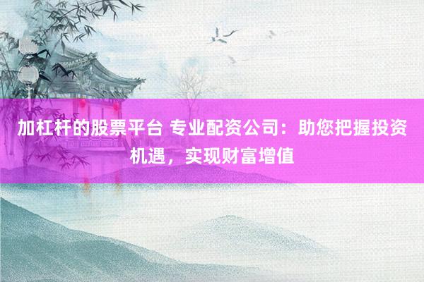 加杠杆的股票平台 专业配资公司：助您把握投资机遇，实现财富增值