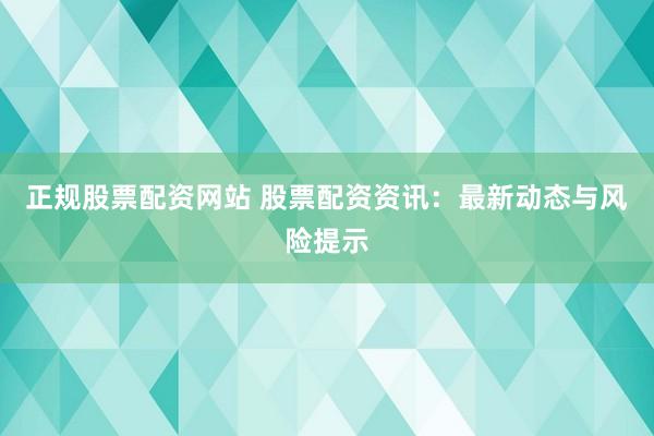 正规股票配资网站 股票配资资讯:最新动态与风险提示