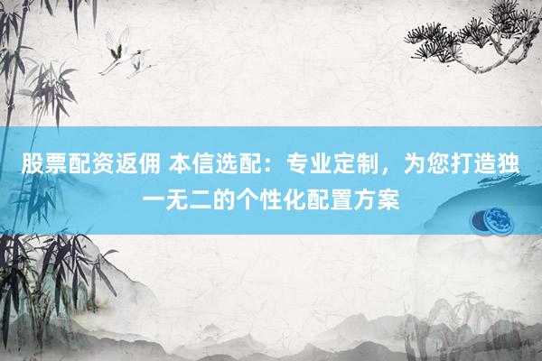 股票配资返佣 本信选配:专业定制,为您打造独一无二的个性化配置方案