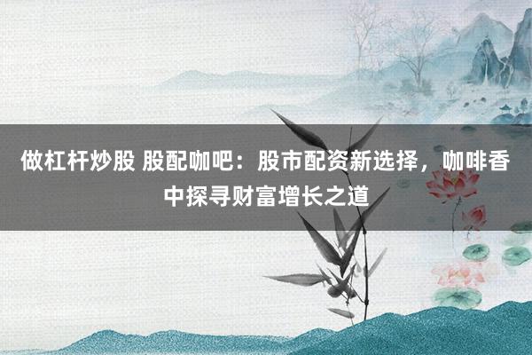 做杠杆炒股 股配咖吧：股市配资新选择，咖啡香中探寻财富增长之道
