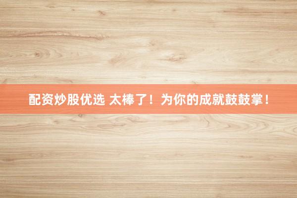配资炒股优选 太棒了！为你的成就鼓鼓掌！