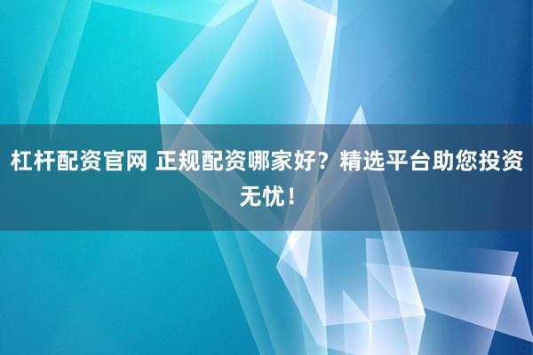 杠杆配资官网 正规配资哪家好？精选平台助您投资无忧！