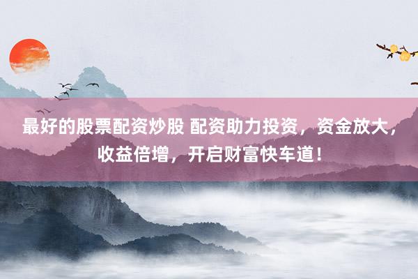 最好的股票配资炒股 配资助力投资，资金放大，收益倍增，开启财富快车道！