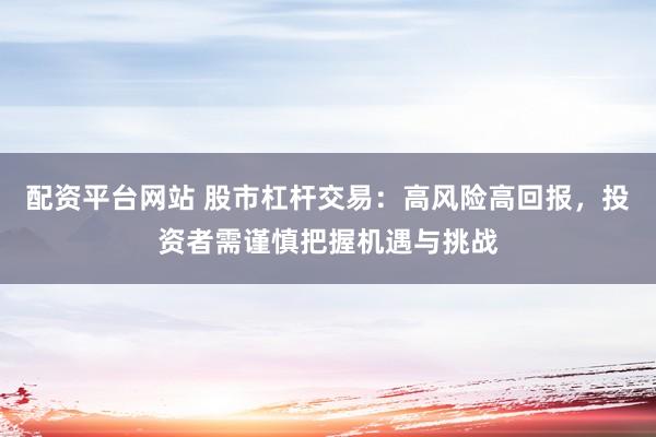 配资平台网站 股市杠杆交易：高风险高回报，投资者需谨慎把握机遇与挑战