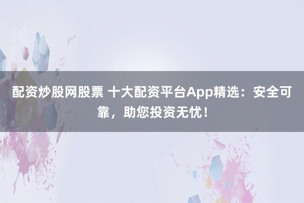 配资炒股网股票 十大配资平台App精选：安全可靠，助您投资无忧！