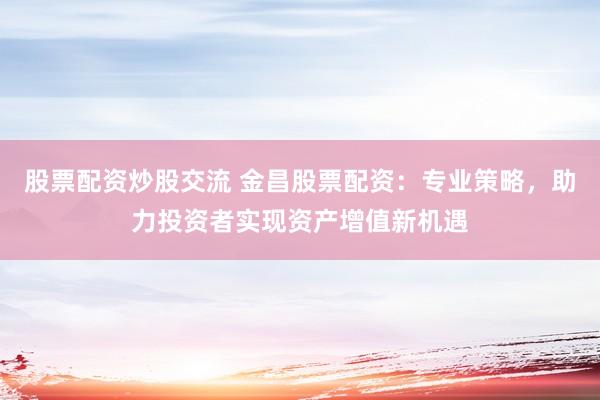 股票配资炒股交流 金昌股票配资：专业策略，助力投资者实现资产增值新机遇