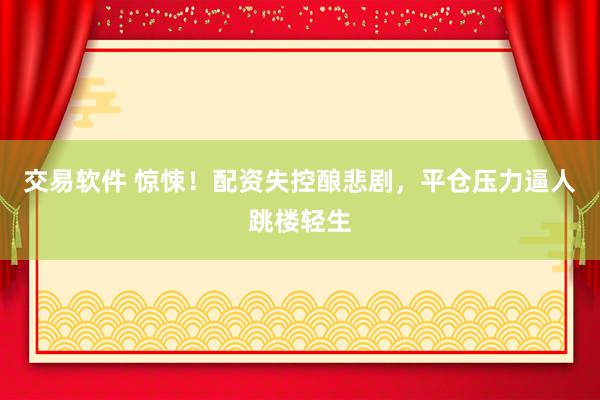 交易软件 惊悚!配资失控酿悲剧,平仓压力逼人跳楼轻生