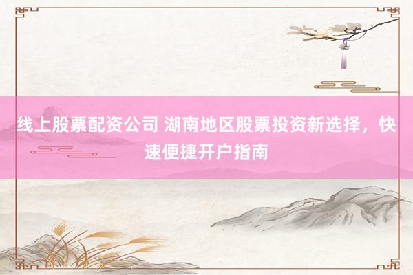线上股票配资公司 湖南地区股票投资新选择，快速便捷开户指南