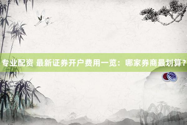 专业配资 最新证券开户费用一览：哪家券商最划算？