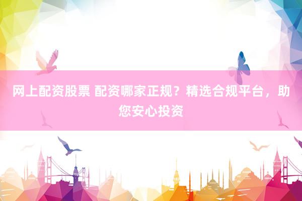 网上配资股票 配资哪家正规？精选合规平台，助您安心投资