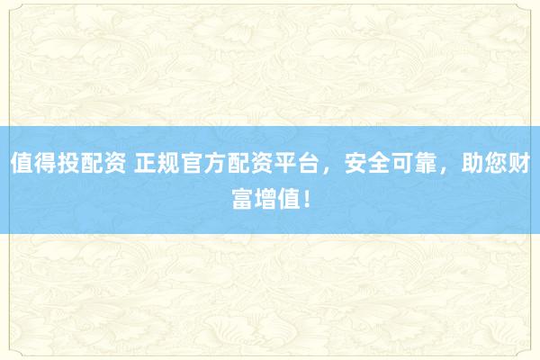 值得投配资 正规官方配资平台，安全可靠，助您财富增值！
