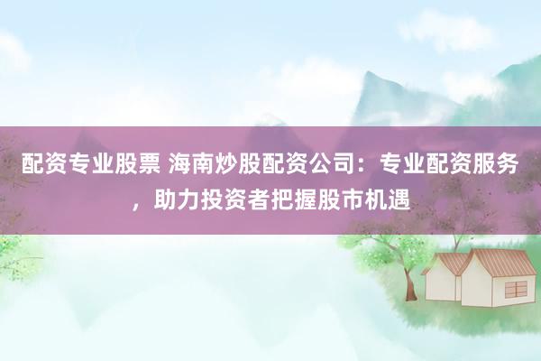 配资专业股票 海南炒股配资公司：专业配资服务，助力投资者把握股市机遇