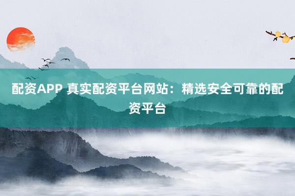 配资APP 真实配资平台网站：精选安全可靠的配资平台