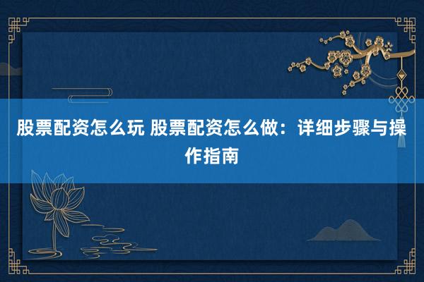 股票配资怎么玩 股票配资怎么做：详细步骤与操作指南