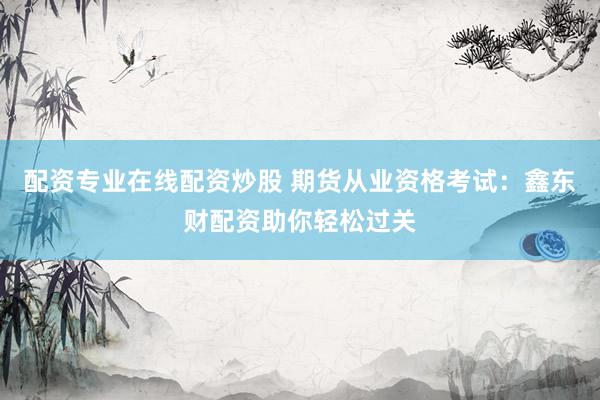 配资专业在线配资炒股 期货从业资格考试：鑫东财配资助你轻松过关