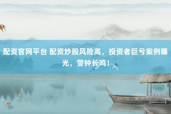 配资官网平台 配资炒股风险高，投资者巨亏案例曝光，警钟长鸣！