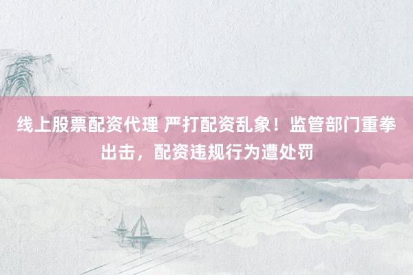 线上股票配资代理 严打配资乱象！监管部门重拳出击，配资违规行为遭处罚