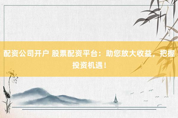 配资公司开户 股票配资平台：助您放大收益，把握投资机遇！