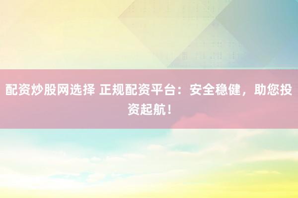 配资炒股网选择 正规配资平台：安全稳健，助您投资起航！