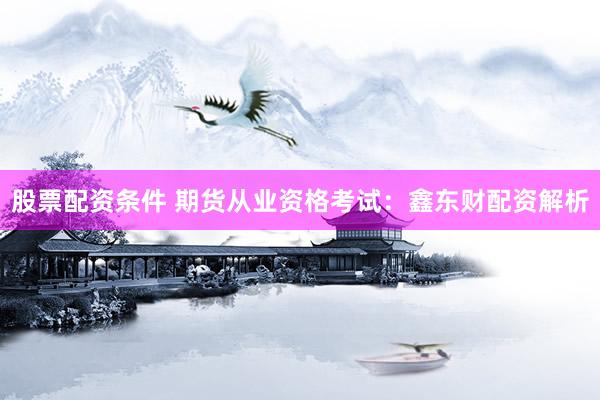股票配资条件 期货从业资格考试:鑫东财配资解析
