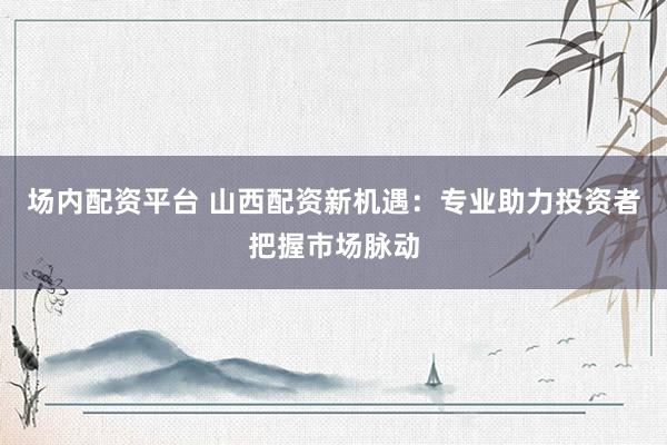 场内配资平台 山西配资新机遇:专业助力投资者把握市场脉动